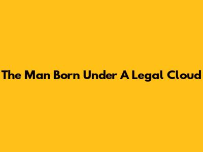 The Man Born Under A Legal Cloud