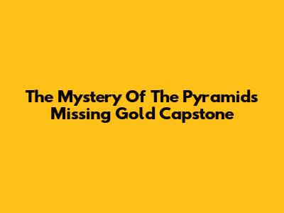 The Mystery Of The Pyramid's Missing Gold Capstone