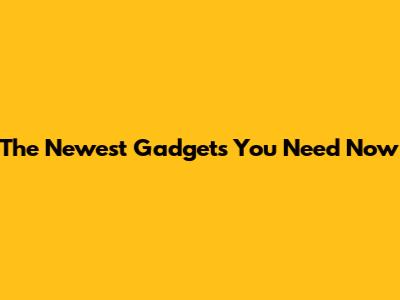 The Newest Gadgets You Need Now