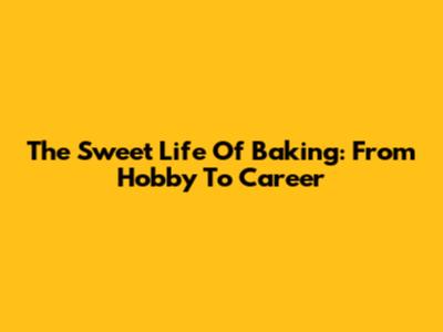 The Sweet Life Of Baking: From Hobby To Career