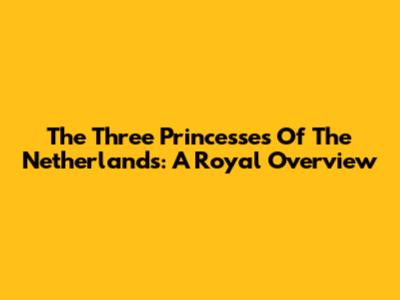 The Three Princesses Of The Netherlands: A Royal Overview