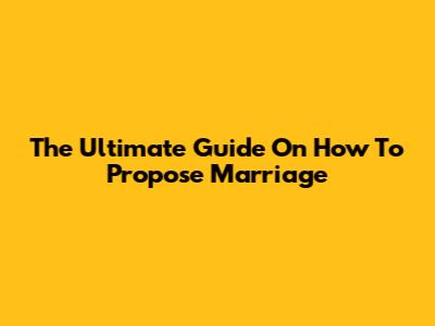 The Ultimate Guide On How To Propose Marriage