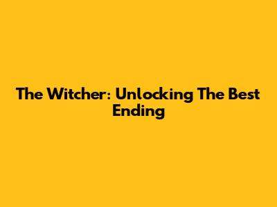 The Witcher: Unlocking The Best Ending