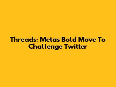 Threads: Meta's Bold Move To Challenge Twitter