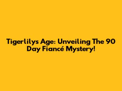 Tigerlily's Age: Unveiling The 90 Day Fiancé Mystery!