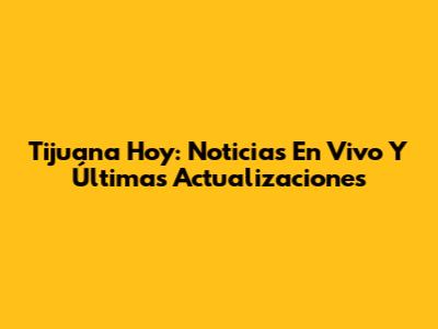 Tijuana Hoy: Noticias En Vivo Y Últimas Actualizaciones