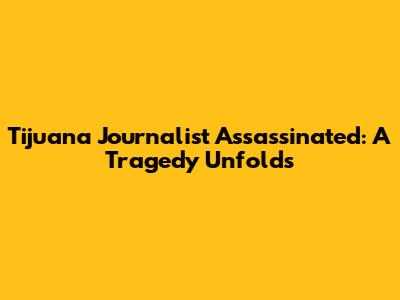 Tijuana Journalist Assassinated: A Tragedy Unfolds