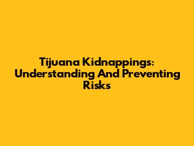 Tijuana Kidnappings: Understanding And Preventing Risks