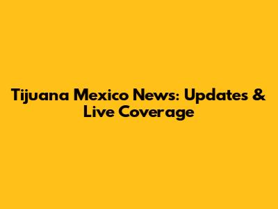 Tijuana Mexico News: Updates & Live Coverage