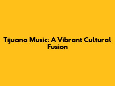 Tijuana Music: A Vibrant Cultural Fusion