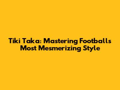 Tiki Taka: Mastering Football's Most Mesmerizing Style