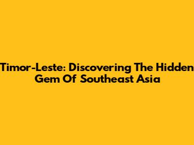 Timor-Leste: Discovering The Hidden Gem Of Southeast Asia