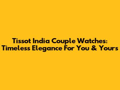 Tissot India Couple Watches: Timeless Elegance For You & Yours