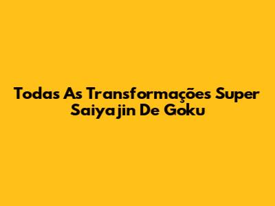 Todas As Transformações Super Saiyajin De Goku
