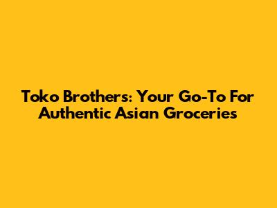 Toko Brothers: Your Go-To For Authentic Asian Groceries