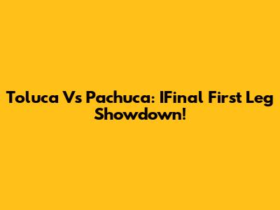 Toluca Vs Pachuca: IFinal First Leg Showdown!