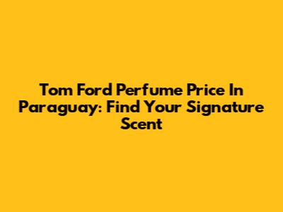 Tom Ford Perfume Price In Paraguay: Find Your Signature Scent