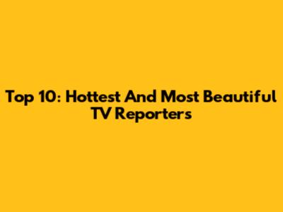 Top 10: Hottest And Most Beautiful TV Reporters