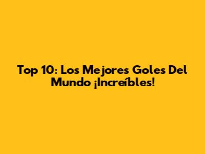 Top 10: Los Mejores Goles Del Mundo ¡Increíbles!