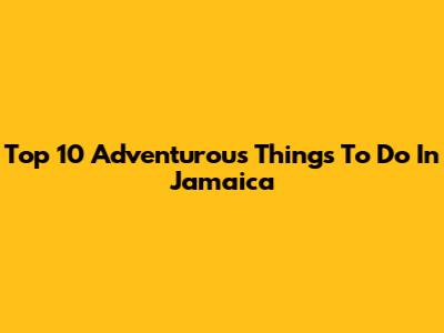 Top 10 Adventurous Things To Do In Jamaica