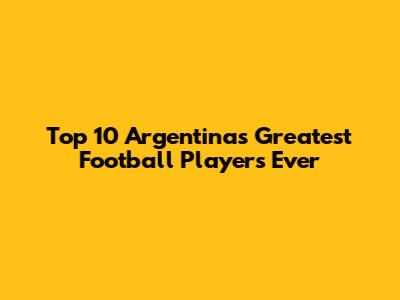 Top 10 Argentina's Greatest Football Players Ever