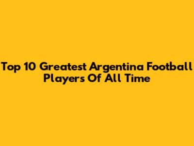 Top 10 Greatest Argentina Football Players Of All Time