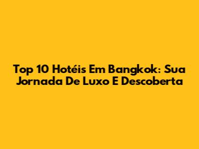 Top 10 Hotéis Em Bangkok: Sua Jornada De Luxo E Descoberta