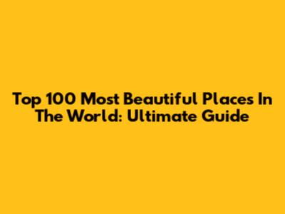 Top 100 Most Beautiful Places In The World: Ultimate Guide
