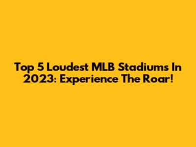 Top 5 Loudest MLB Stadiums In 2023: Experience The Roar!