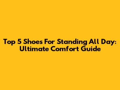 Top 5 Shoes For Standing All Day: Ultimate Comfort Guide