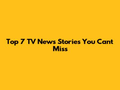 Top 7 TV News Stories You Can't Miss