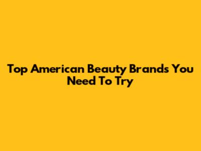 Top American Beauty Brands You Need To Try