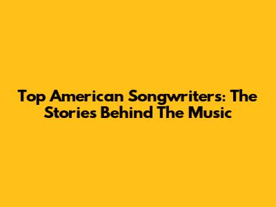 Top American Songwriters: The Stories Behind The Music