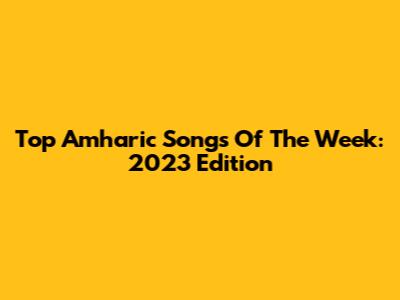 Top Amharic Songs Of The Week: 2023 Edition
