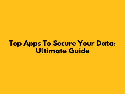 Top Apps To Secure Your Data: Ultimate Guide