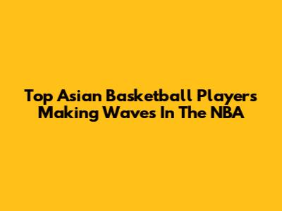 Top Asian Basketball Players Making Waves In The NBA