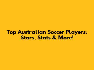Top Australian Soccer Players: Stars, Stats & More!