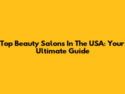 Top Beauty Salons In The USA: Your Ultimate Guide