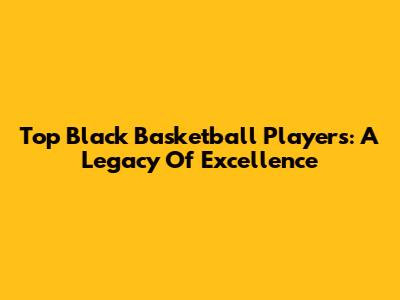Top Black Basketball Players: A Legacy Of Excellence
