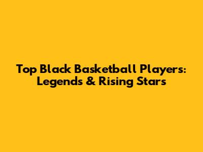Top Black Basketball Players: Legends & Rising Stars