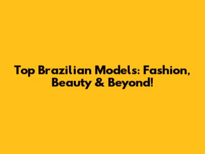 Top Brazilian Models: Fashion, Beauty & Beyond!