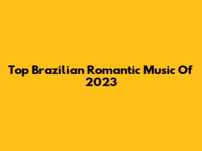 Top Brazilian Romantic Music Of 2023