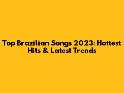 Top Brazilian Songs 2023: Hottest Hits & Latest Trends