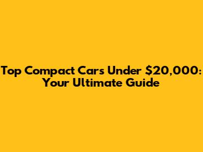 Top Compact Cars Under $20,000: Your Ultimate Guide