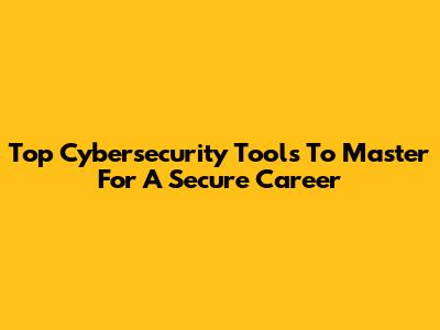 Top Cybersecurity Tools To Master For A Secure Career