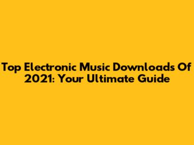 Top Electronic Music Downloads Of 2021: Your Ultimate Guide