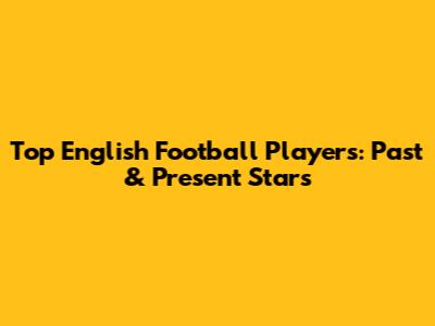 Top English Football Players: Past & Present Stars