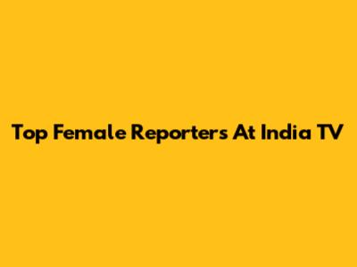 Top Female Reporters At India TV