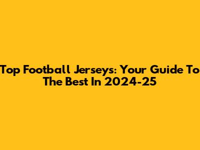 Top Football Jerseys: Your Guide To The Best In 2024-25