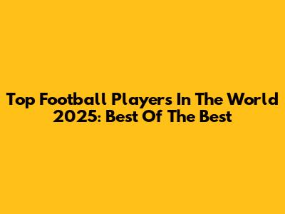 Top Football Players In The World 2025: Best Of The Best